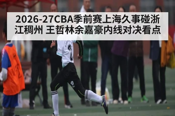 2026-27CBA季前赛上海久事碰浙江稠州 王哲林余嘉豪内线对决看点
